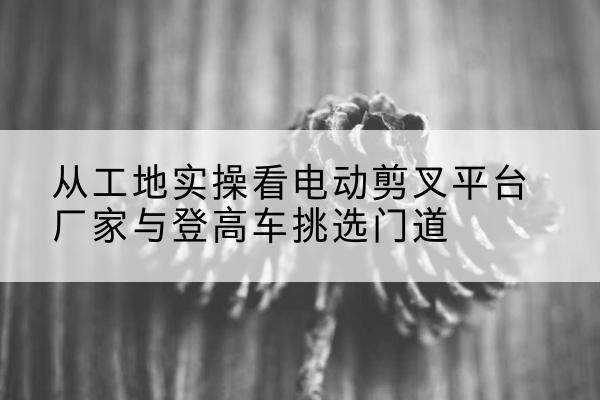 乡城电动剪叉升降平台厂家-从工地实操看电动剪叉平台厂家与登高车挑选门道
