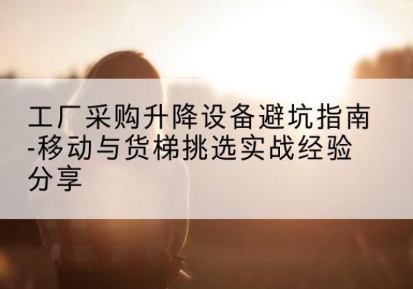 乡城移动式升降机怎么选-工厂采购升降设备避坑指南-移动与货梯挑选实战经验分享