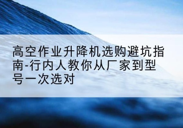 乡城升降平台厂家-高空作业升降机选购避坑指南-行内人教你从厂家到型号一次选对