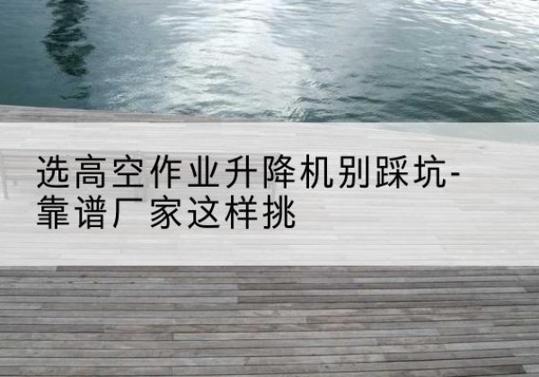 乡城剪叉式升降机厂家-选高空作业升降机别踩坑-靠谱厂家这样挑