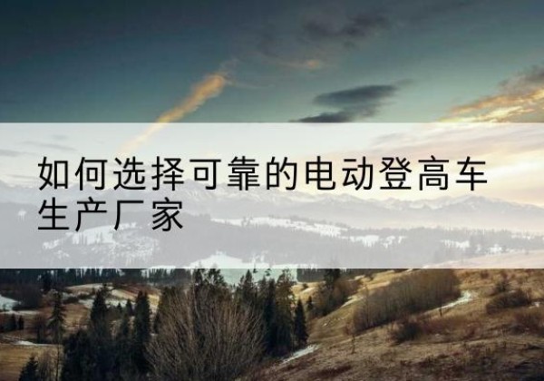 乡城电动登高车厂家-如何选择可靠的电动登高车生产厂家