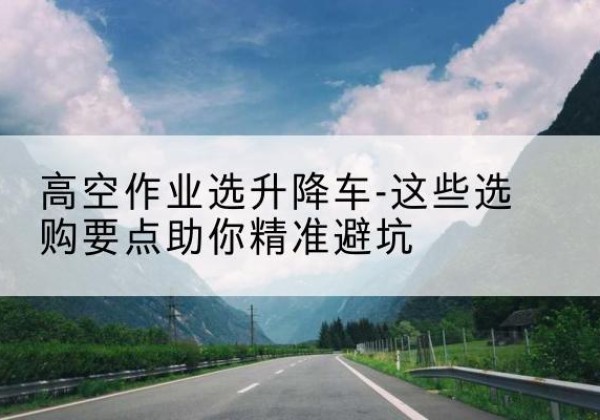 乡城升降车厂家-高空作业选升降车-这些选购要点助你*避坑
