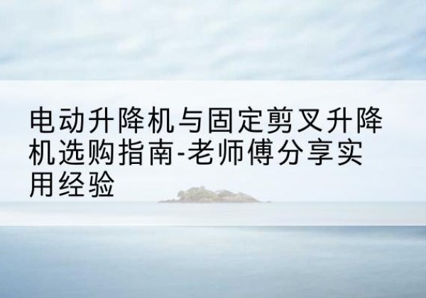 乡城电动升降机怎么选-电动升降机与固定剪叉升降机选购指南-老师傅分享实用经验