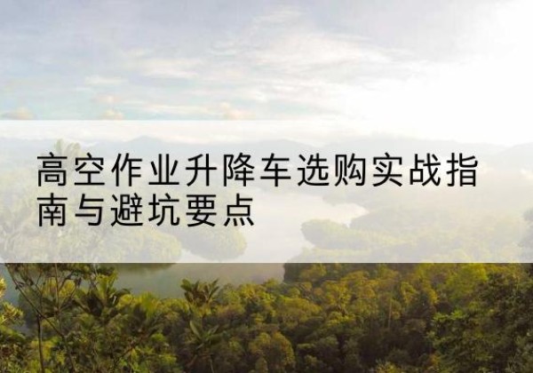 乡城升降车怎么选-高空作业升降车选购实战指南与避坑要点