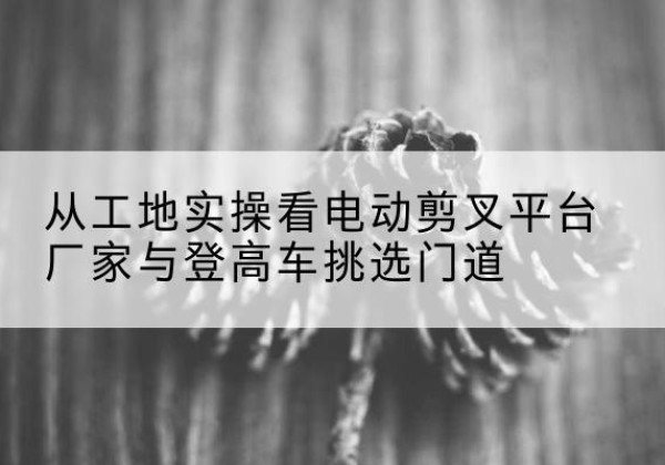 乡城电动剪叉升降平台厂家-从工地实操看电动剪叉平台厂家与登高车挑选门道
