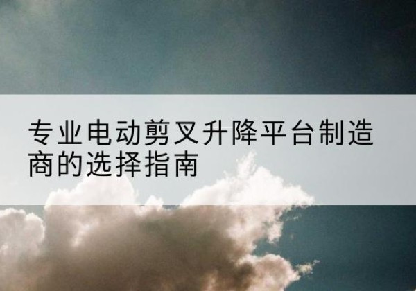 乡城电动剪叉升降平台厂家-专业电动剪叉升降平台制造商的选择指南