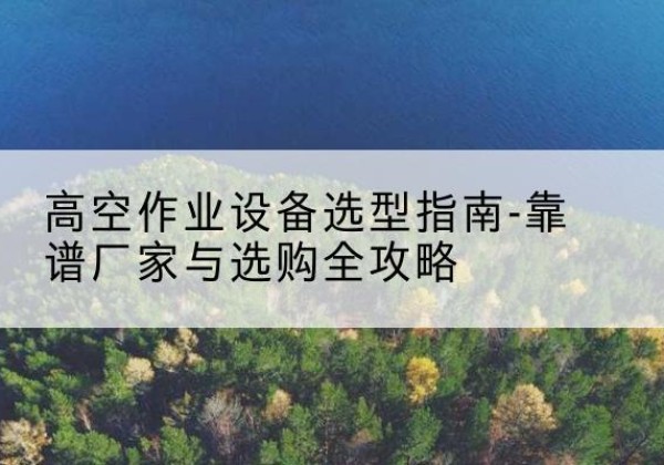 乡城升降车厂家-高空作业设备选型指南-靠谱厂家与选购全攻略